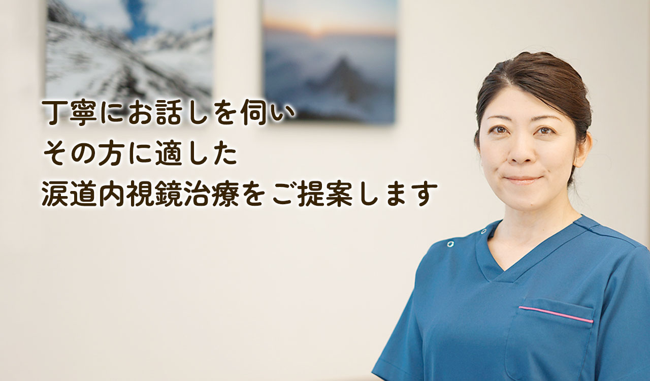 丁寧にお話しを伺いその方に適した涙道内視鏡治療をご提案します